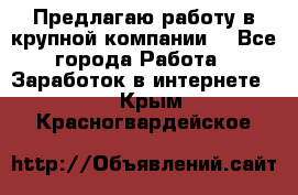 Предлагаю работу в крупной компании  - Все города Работа » Заработок в интернете   . Крым,Красногвардейское